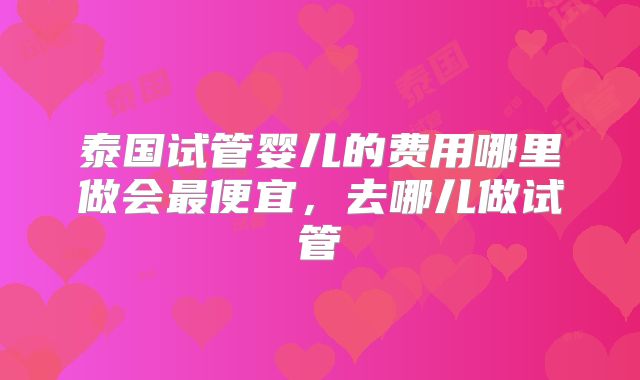 泰国试管婴儿的费用哪里做会最便宜，去哪儿做试管