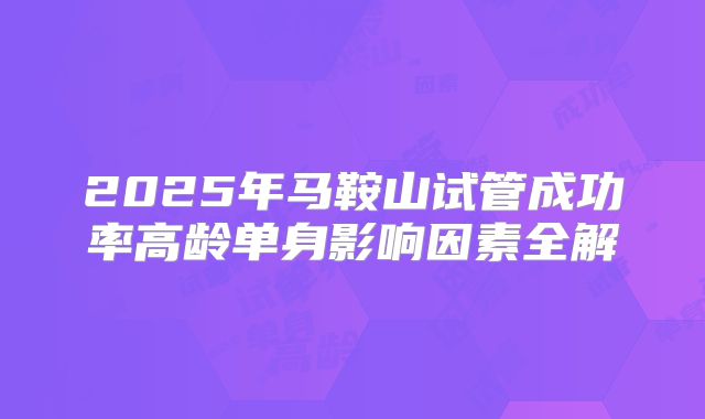 2025年马鞍山试管成功率高龄单身影响因素全解
