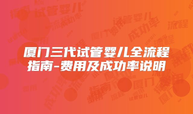 厦门三代试管婴儿全流程指南-费用及成功率说明