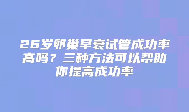 26岁卵巢早衰试管成功率高吗？三种方法可以帮助你提高成功率