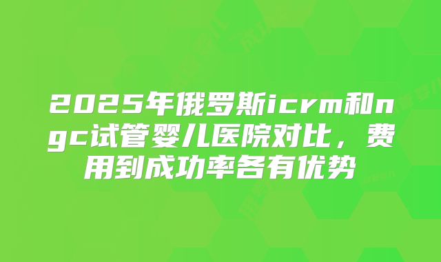 2025年俄罗斯icrm和ngc试管婴儿医院对比，费用到成功率各有优势