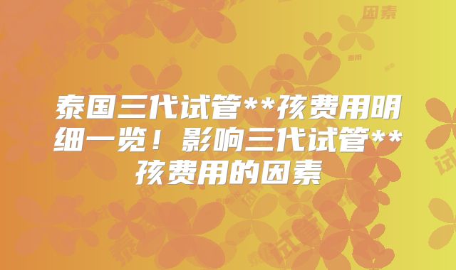 泰国三代试管**孩费用明细一览!影响三代试管**孩费用的因素