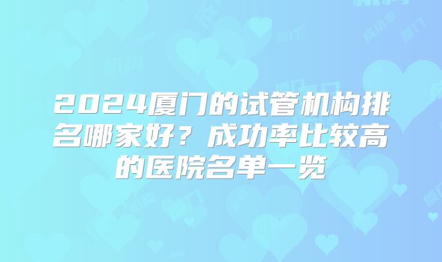 2024厦门的试管机构排名哪家好?成功率比较高的医院名单一览
