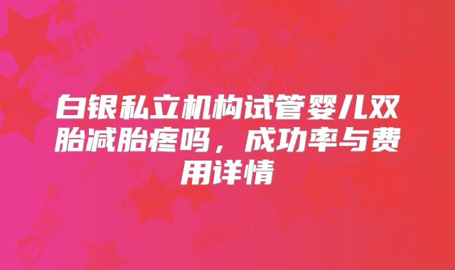 白银私立机构试管婴儿双胎减胎疼吗，成功率与费用详情