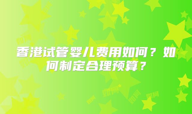 香港试管婴儿费用如何？如何制定合理预算？
