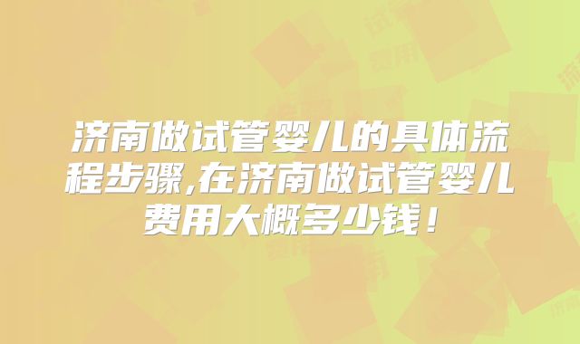 济南做试管婴儿的具体流程步骤,在济南做试管婴儿费用大概多少钱！