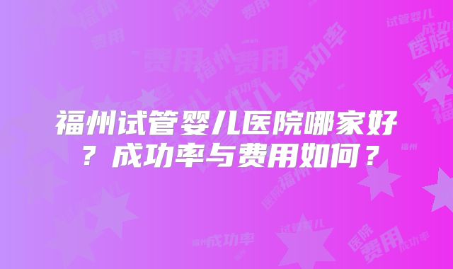 福州试管婴儿医院哪家好？成功率与费用如何？