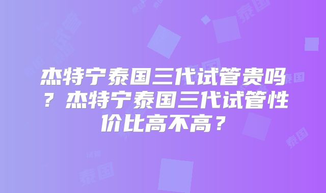 杰特宁泰国三代试管贵吗？杰特宁泰国三代试管性价比高不高？