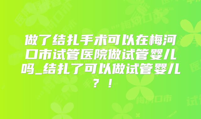 做了结扎手术可以在梅河口市试管医院做试管婴儿吗_结扎了可以做试管婴儿？！