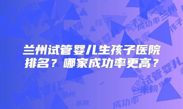 兰州试管婴儿生孩子医院排名？哪家成功率更高？