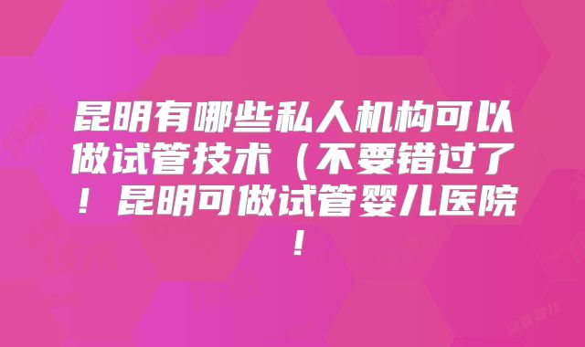 昆明有哪些私人机构可以做试管技术（不要错过了！昆明可做试管婴儿医院！