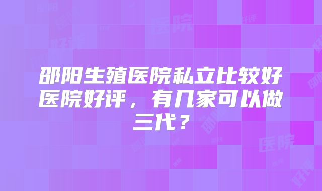 邵阳生殖医院私立比较好医院好评，有几家可以做三代？