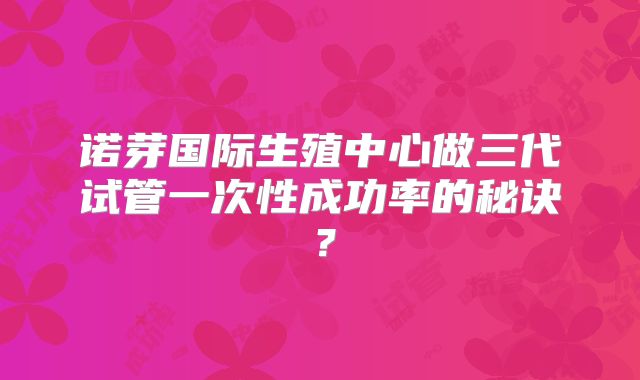 诺芽国际生殖中心做三代试管一次性成功率的秘诀？