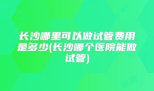 长沙哪里可以做试管费用是多少(长沙哪个医院能做试管)