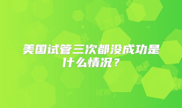美国试管三次都没成功是什么情况？