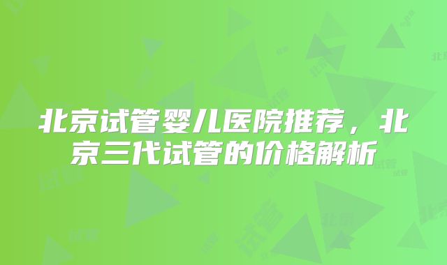 北京试管婴儿医院推荐,北京三代试管的价格解析