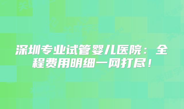 深圳专业试管婴儿医院：全程费用明细一网打尽！