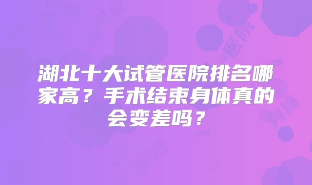 湖北十大试管医院排名哪家高？手术结束身体真的会变差吗？