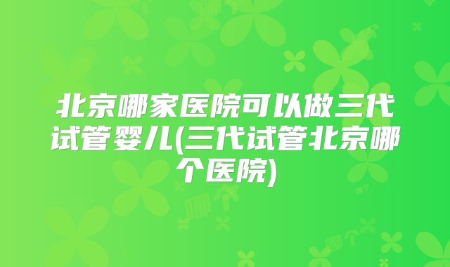 北京哪家医院可以做三代试管婴儿(三代试管北京哪个医院)