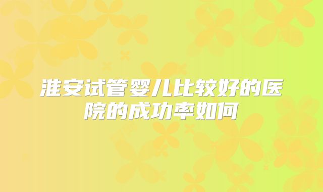 淮安试管婴儿比较好的医院的成功率如何