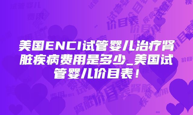 美国ENCI试管婴儿治疗肾脏疾病费用是多少_美国试管婴儿价目表！