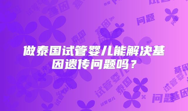 做泰国试管婴儿能解决基因遗传问题吗？