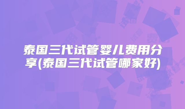 泰国三代试管婴儿费用分享(泰国三代试管哪家好)