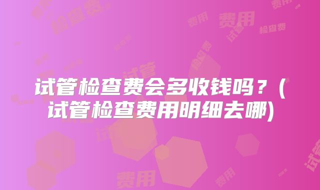 试管检查费会多收钱吗？(试管检查费用明细去哪)