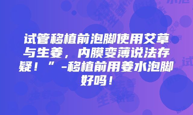 试管移植前泡脚使用艾草与生姜，内膜变薄说法存疑！”-移植前用姜水泡脚好吗！