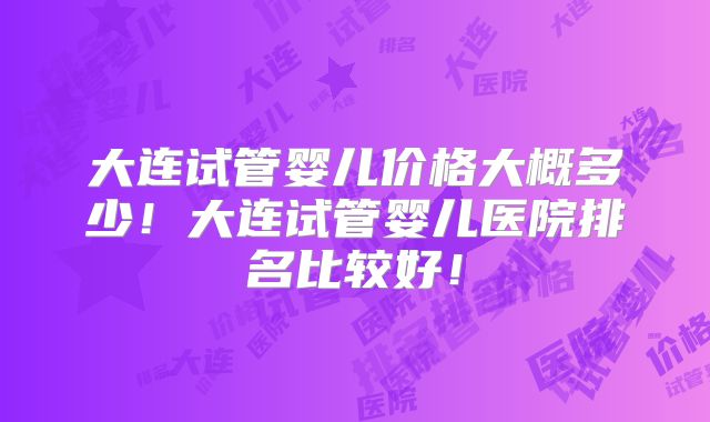 大连试管婴儿价格大概多少!大连试管婴儿医院排名比较好!