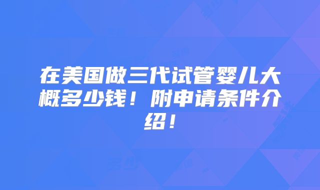 在美国做三代试管婴儿大概多少钱！附申请条件介绍！