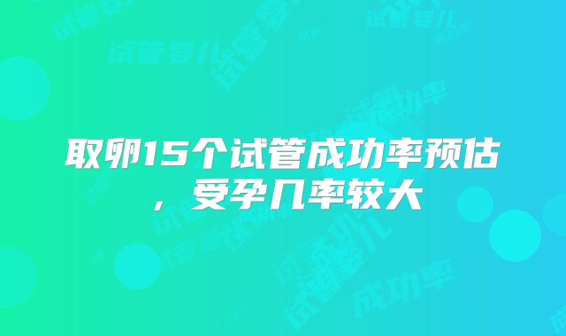 取卵15个试管成功率预估，受孕几率较大