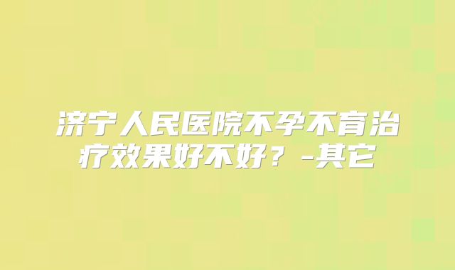 济宁人民医院不孕不育治疗效果好不好？-其它