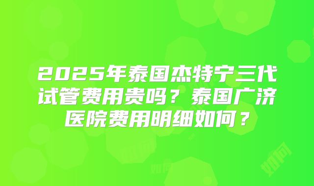 2025年泰国杰特宁三代试管费用贵吗?泰国广济医院费用明细如何?
