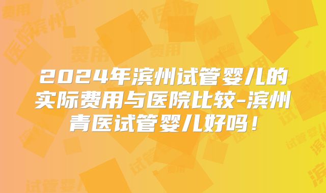 2024年滨州试管婴儿的实际费用与医院比较-滨州青医试管婴儿好吗!