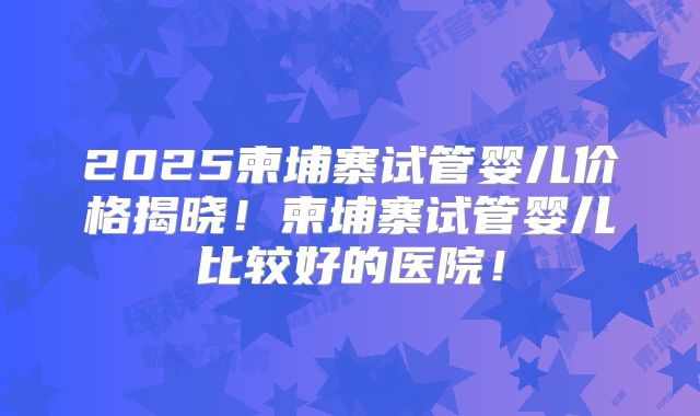 2025柬埔寨试管婴儿价格揭晓！柬埔寨试管婴儿比较好的医院！