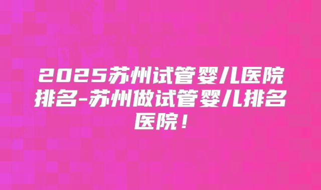 2025苏州试管婴儿医院排名-苏州做试管婴儿排名医院！