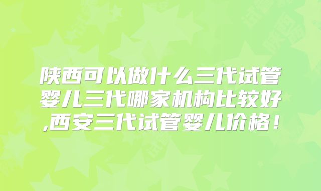 陕西可以做什么三代试管婴儿三代哪家机构比较好,西安三代试管婴儿价格!
