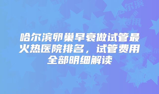 哈尔滨卵巢早衰做试管最火热医院排名，试管费用全部明细解读