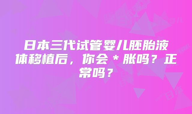 日本三代试管婴儿胚胎液体移植后，你会＊胀吗？正常吗？