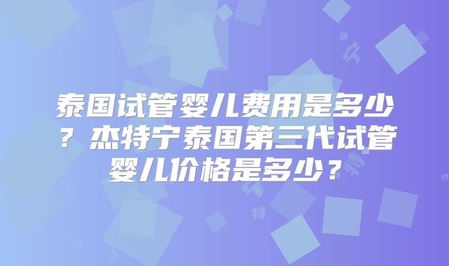 泰国试管婴儿费用是多少？杰特宁泰国第三代试管婴儿价格是多少？