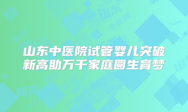 山东中医院试管婴儿突破新高助万千家庭圆生育梦