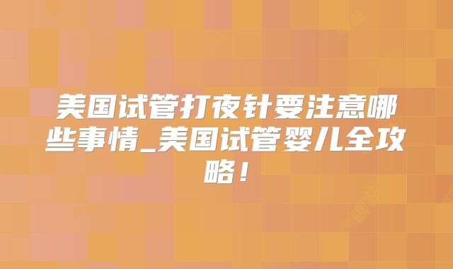 美国试管打夜针要注意哪些事情_美国试管婴儿全攻略！