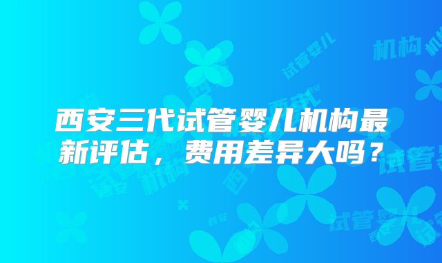 西安三代试管婴儿机构最新评估，费用差异大吗？