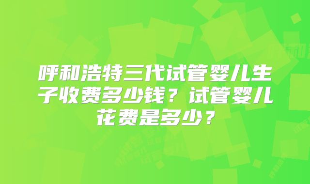 呼和浩特三代试管婴儿生子收费多少钱？试管婴儿花费是多少？
