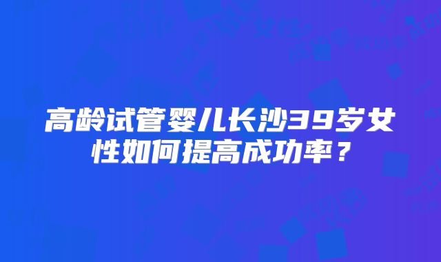 高龄试管婴儿长沙39岁女性如何提高成功率？