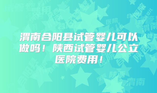 渭南合阳县试管婴儿可以做吗！陕西试管婴儿公立医院费用！
