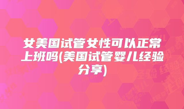 女美国试管女性可以正常上班吗(美国试管婴儿经验分享)