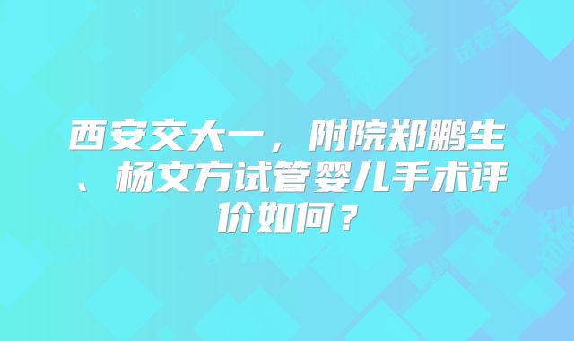 西安交大一,附院郑鹏生、杨文方试管婴儿手术评价如何?