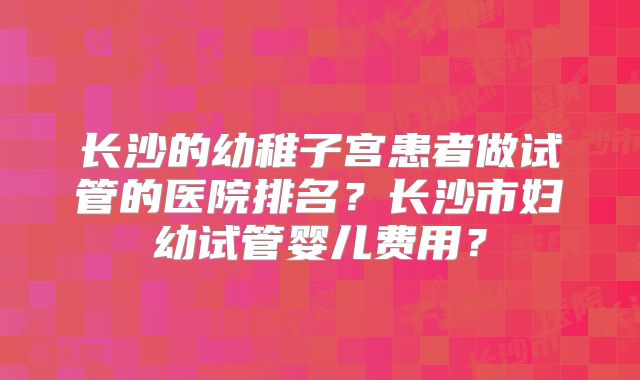 长沙的幼稚子宫患者做试管的医院排名？长沙市妇幼试管婴儿费用？